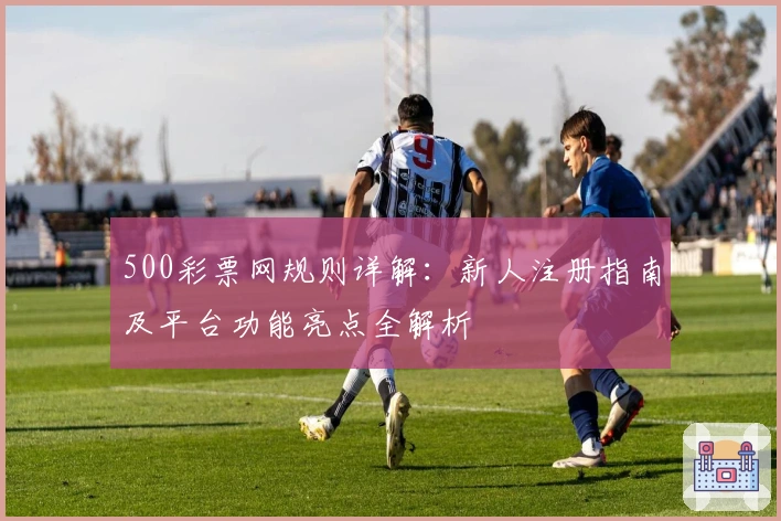 500彩票网规则详解:新人注册指南及平台功能亮点全解析