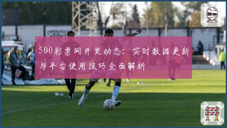 500彩票网开奖动态：实时数据更新与平台使用技巧全面解析