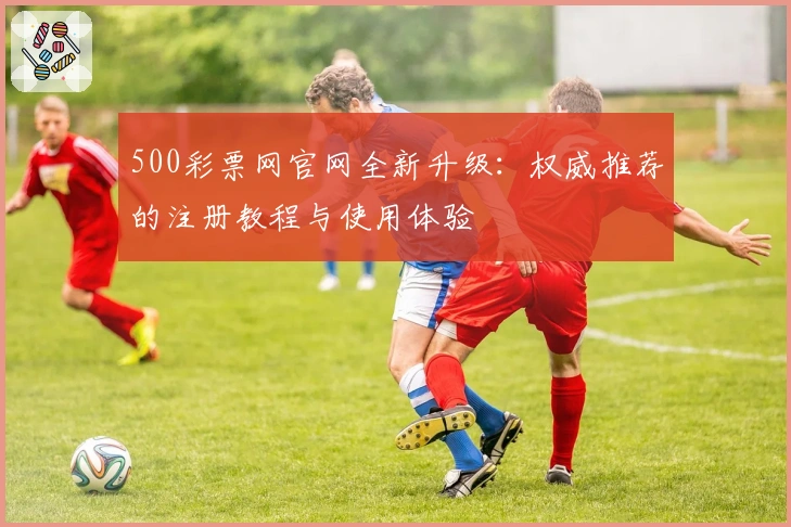 500彩票网官网全新升级：权威推荐的注册教程与使用体验