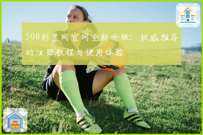 500彩票网官网全新升级：权威推荐的注册教程与使用体验
