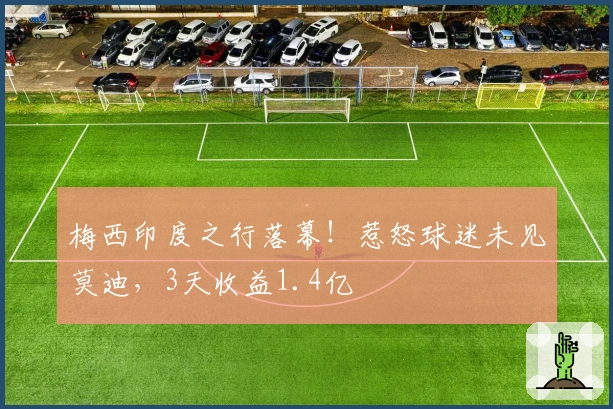 梅西印度之行落幕!惹怒球迷未见莫迪,3天收益1.4亿