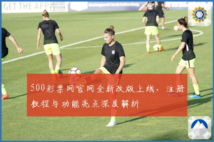 500彩票网官网全新改版上线，注册教程与功能亮点深度解析