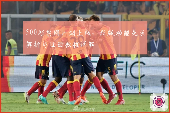 500彩票网计划上线，新版功能亮点解析与注册教程详解