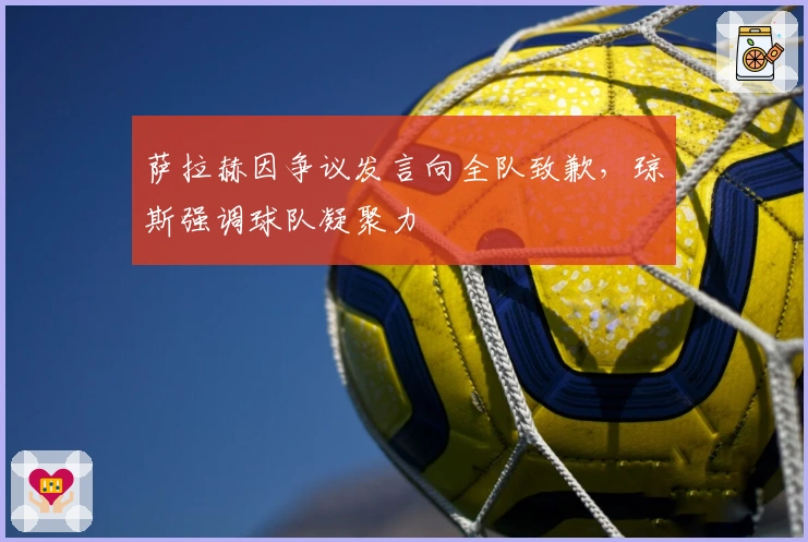 萨拉赫因争议发言向全队致歉，琼斯强调球队凝聚力