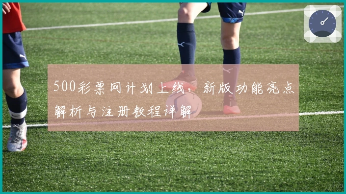 500彩票网计划上线，新版功能亮点解析与注册教程详解