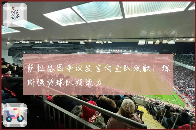 萨拉赫因争议发言向全队致歉，琼斯强调球队凝聚力